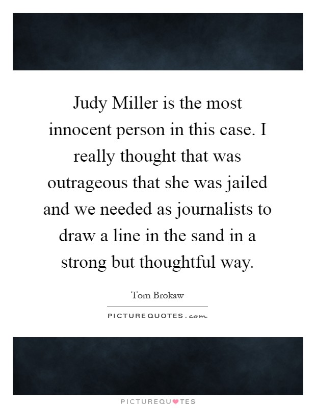 Judy Miller is the most innocent person in this case. I really thought that was outrageous that she was jailed and we needed as journalists to draw a line in the sand in a strong but thoughtful way Picture Quote #1