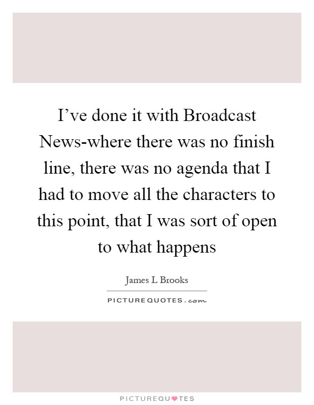 I've done it with Broadcast News-where there was no finish line, there was no agenda that I had to move all the characters to this point, that I was sort of open to what happens Picture Quote #1