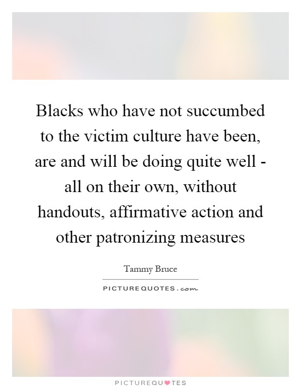 Blacks who have not succumbed to the victim culture have been, are and will be doing quite well - all on their own, without handouts, affirmative action and other patronizing measures Picture Quote #1