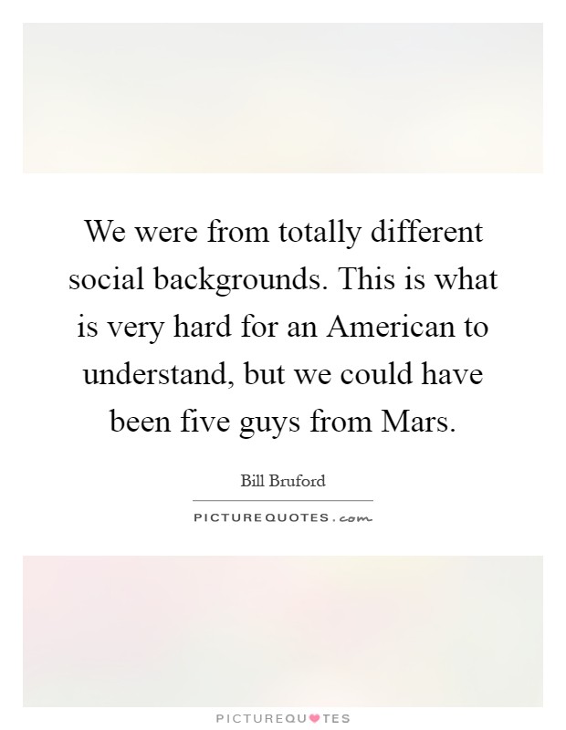 We were from totally different social backgrounds. This is what is very hard for an American to understand, but we could have been five guys from Mars Picture Quote #1