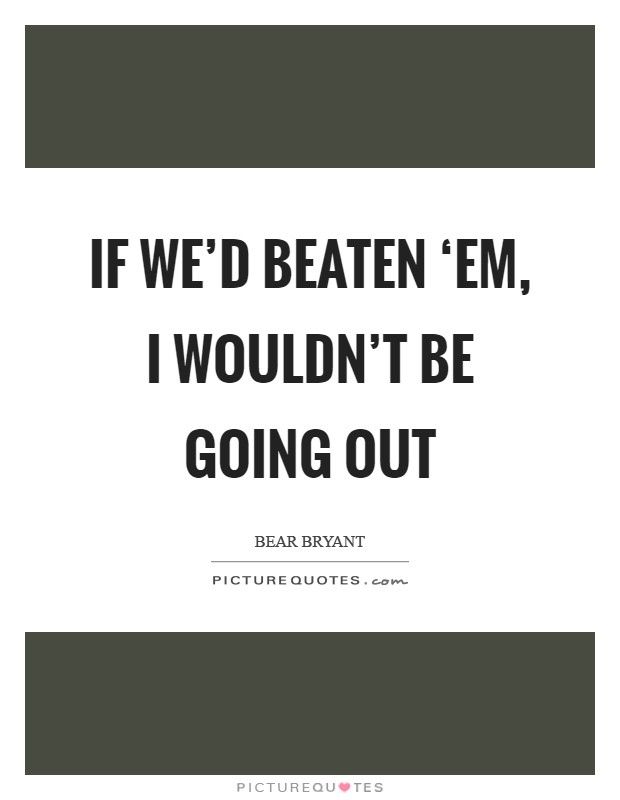 If we'd beaten ‘em, I wouldn't be going out Picture Quote #1