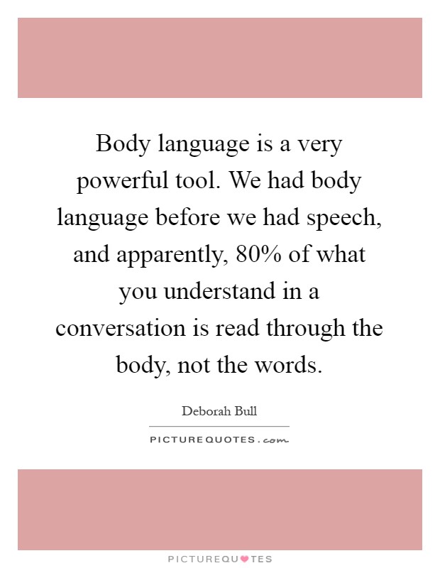Body language is a very powerful tool. We had body language before we had speech, and apparently, 80% of what you understand in a conversation is read through the body, not the words Picture Quote #1