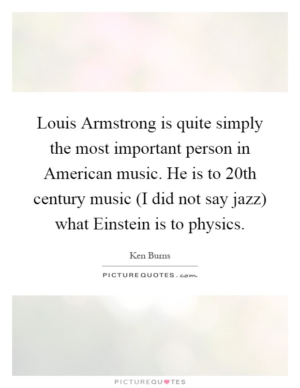 Louis Armstrong is quite simply the most important person in American music. He is to 20th century music (I did not say jazz) what Einstein is to physics Picture Quote #1