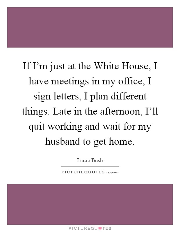 If I’m just at the White House, I have meetings in my office, I sign letters, I plan different things. Late in the afternoon, I’ll quit working and wait for my husband to get home Picture Quote #1