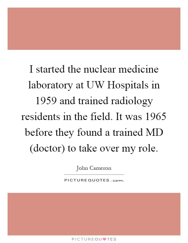 I started the nuclear medicine laboratory at UW Hospitals in 1959 and trained radiology residents in the field. It was 1965 before they found a trained MD (doctor) to take over my role Picture Quote #1