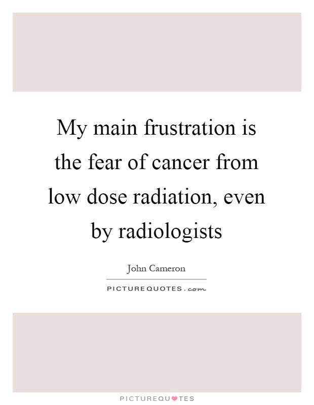 My main frustration is the fear of cancer from low dose radiation, even by radiologists Picture Quote #1