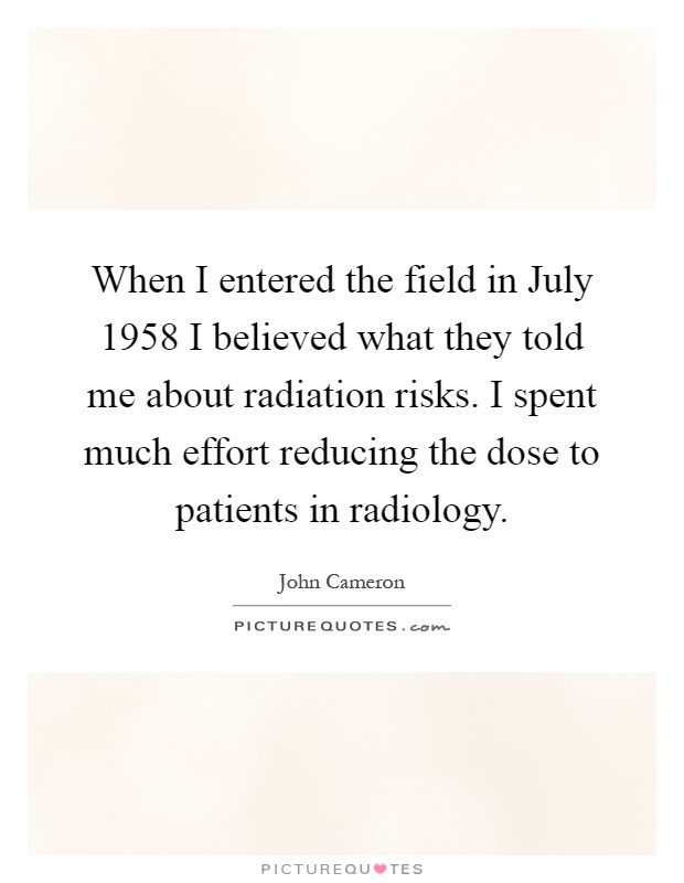 When I entered the field in July 1958 I believed what they told me about radiation risks. I spent much effort reducing the dose to patients in radiology Picture Quote #1