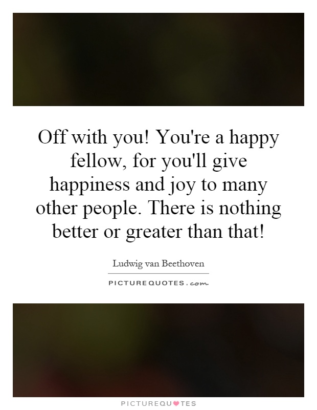 Off with you! You're a happy fellow, for you'll give happiness and joy to many other people. There is nothing better or greater than that! Picture Quote #1