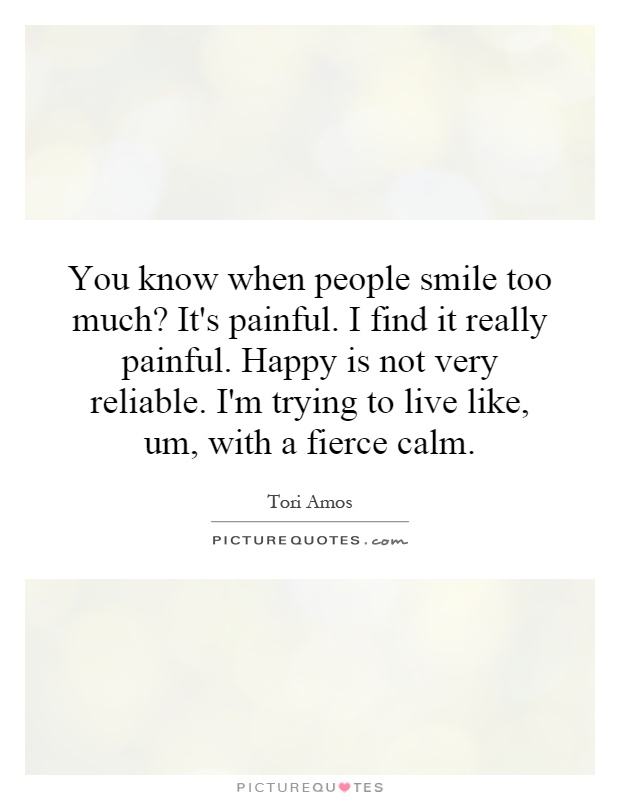 You know when people smile too much? It's painful. I find it really painful. Happy is not very reliable. I'm trying to live like, um, with a fierce calm Picture Quote #1