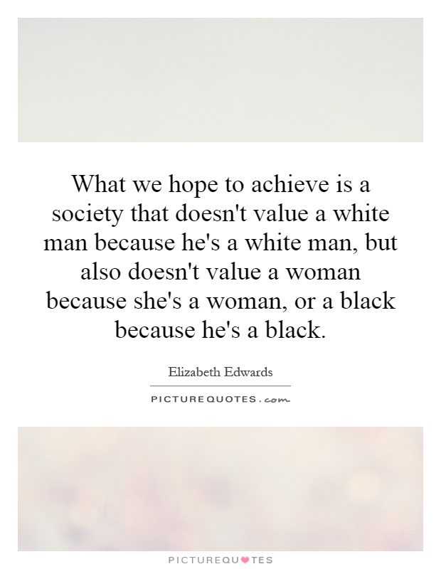 What we hope to achieve is a society that doesn't value a white man because he's a white man, but also doesn't value a woman because she's a woman, or a black because he's a black Picture Quote #1