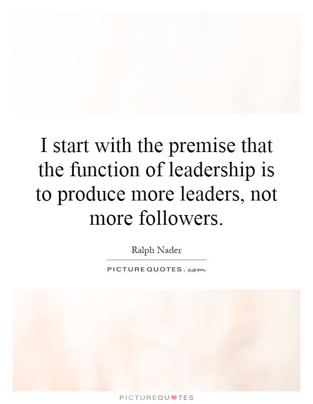 I start with the premise that the function of leadership is to produce more leaders, not more followers Picture Quote #1