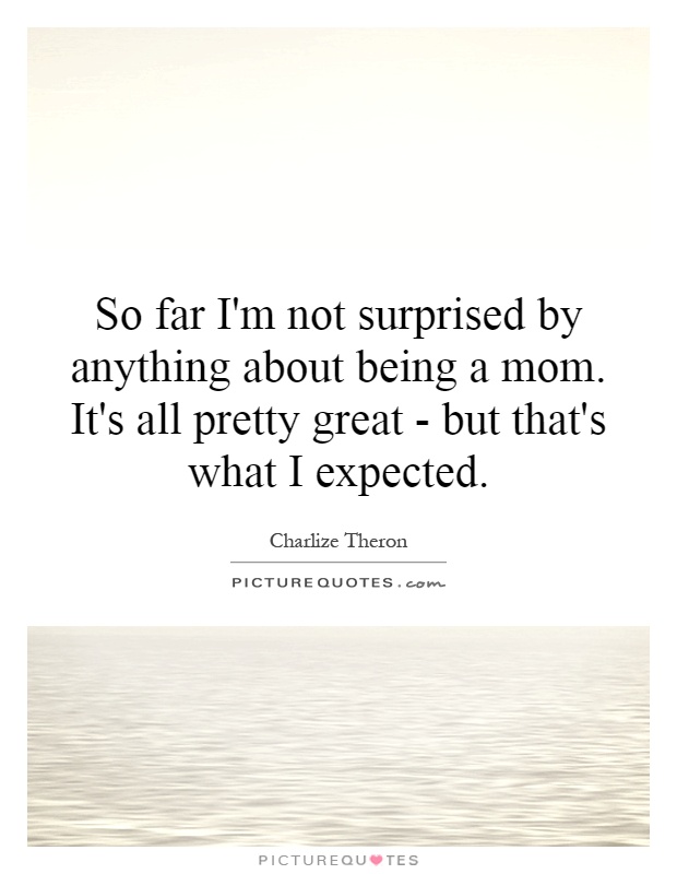 So far I'm not surprised by anything about being a mom. It's all pretty great - but that's what I expected Picture Quote #1