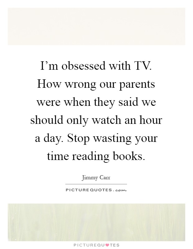 I’m obsessed with TV. How wrong our parents were when they said we should only watch an hour a day. Stop wasting your time reading books Picture Quote #1