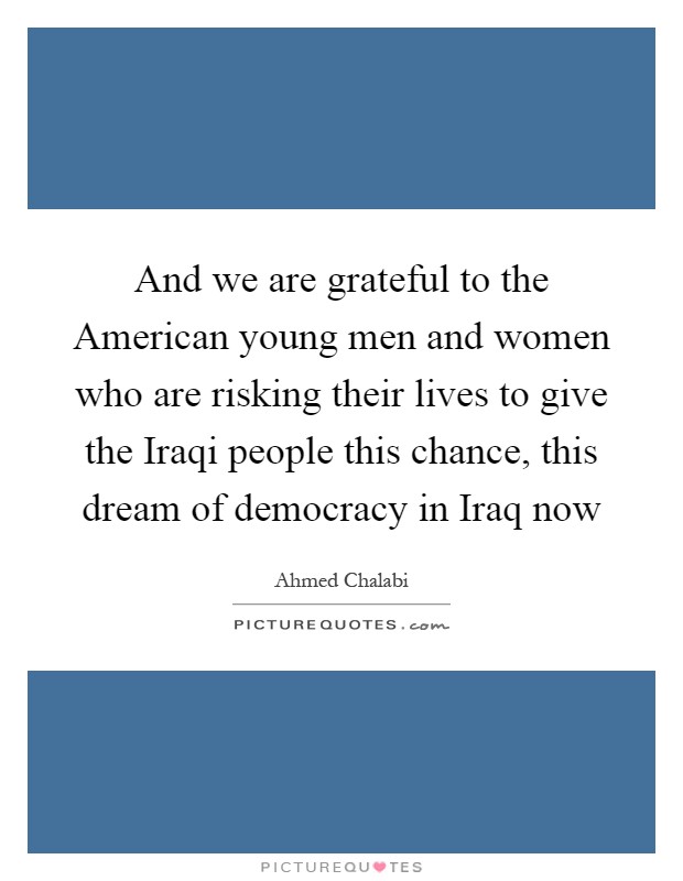 And we are grateful to the American young men and women who are risking their lives to give the Iraqi people this chance, this dream of democracy in Iraq now Picture Quote #1