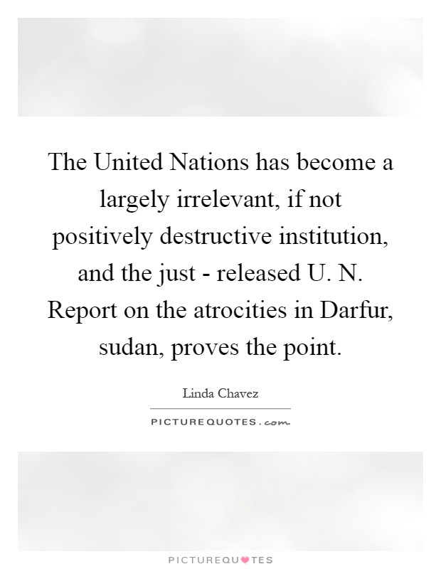 The United Nations has become a largely irrelevant, if not positively destructive institution, and the just - released U. N. Report on the atrocities in Darfur, sudan, proves the point Picture Quote #1