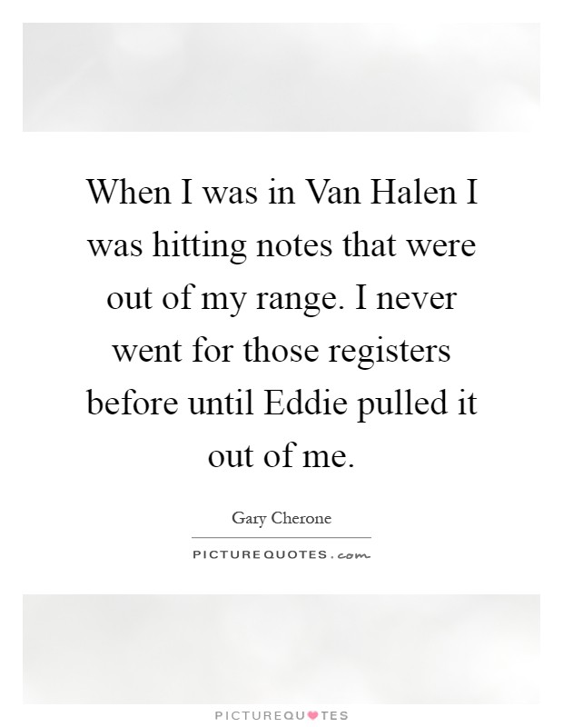 When I was in Van Halen I was hitting notes that were out of my range. I never went for those registers before until Eddie pulled it out of me Picture Quote #1