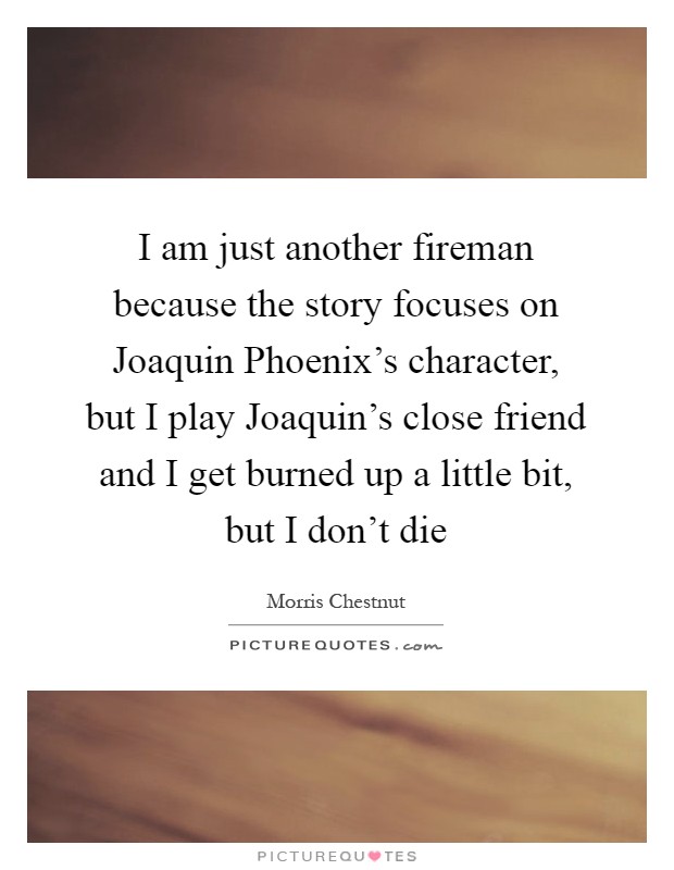 I am just another fireman because the story focuses on Joaquin Phoenix’s character, but I play Joaquin’s close friend and I get burned up a little bit, but I don’t die Picture Quote #1