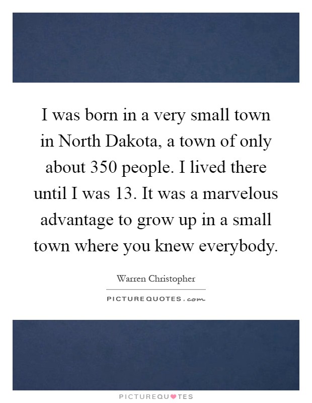 I was born in a very small town in North Dakota, a town of only about 350 people. I lived there until I was 13. It was a marvelous advantage to grow up in a small town where you knew everybody Picture Quote #1