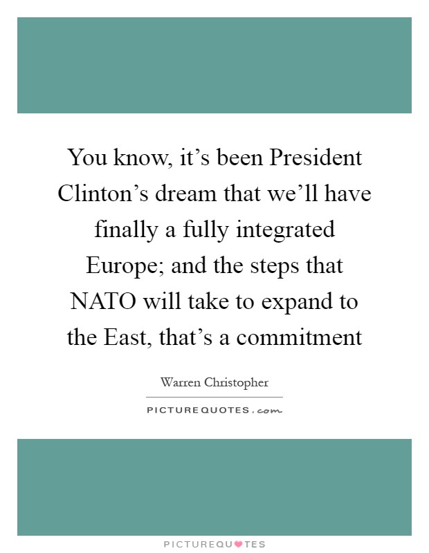 You know, it's been President Clinton's dream that we'll have finally a fully integrated Europe; and the steps that NATO will take to expand to the East, that's a commitment Picture Quote #1