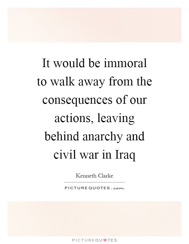 It would be immoral to walk away from the consequences of our actions, leaving behind anarchy and civil war in Iraq Picture Quote #1