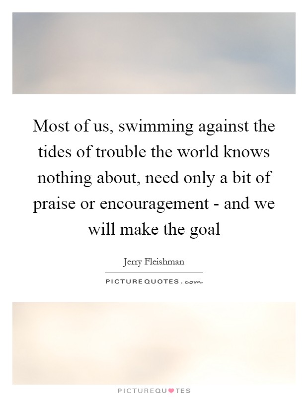 Most of us, swimming against the tides of trouble the world knows nothing about, need only a bit of praise or encouragement - and we will make the goal Picture Quote #1