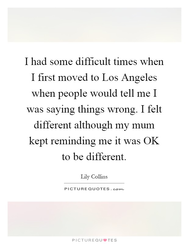 I had some difficult times when I first moved to Los Angeles when people would tell me I was saying things wrong. I felt different although my mum kept reminding me it was OK to be different Picture Quote #1