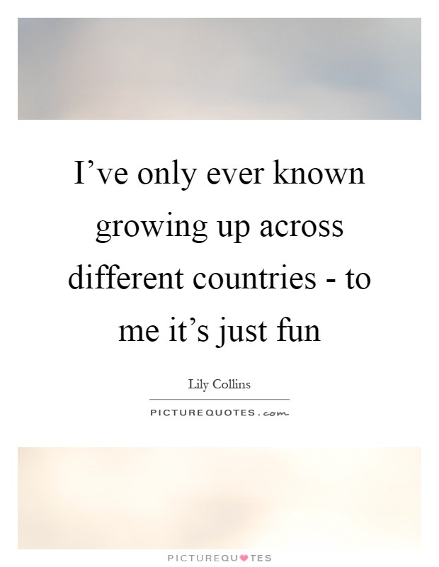 I’ve only ever known growing up across different countries - to me it’s just fun Picture Quote #1
