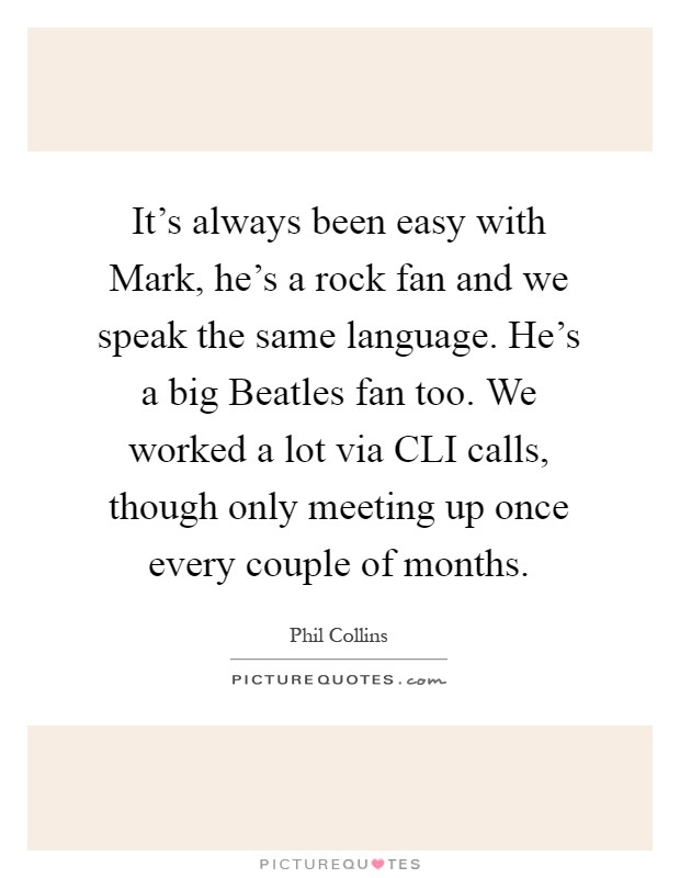 It’s always been easy with Mark, he’s a rock fan and we speak the same language. He’s a big Beatles fan too. We worked a lot via CLI calls, though only meeting up once every couple of months Picture Quote #1