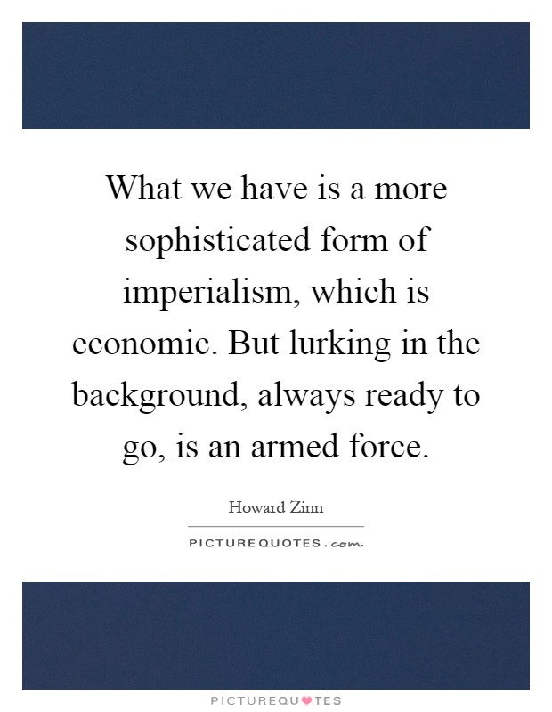 What we have is a more sophisticated form of imperialism, which is economic. But lurking in the background, always ready to go, is an armed force Picture Quote #1