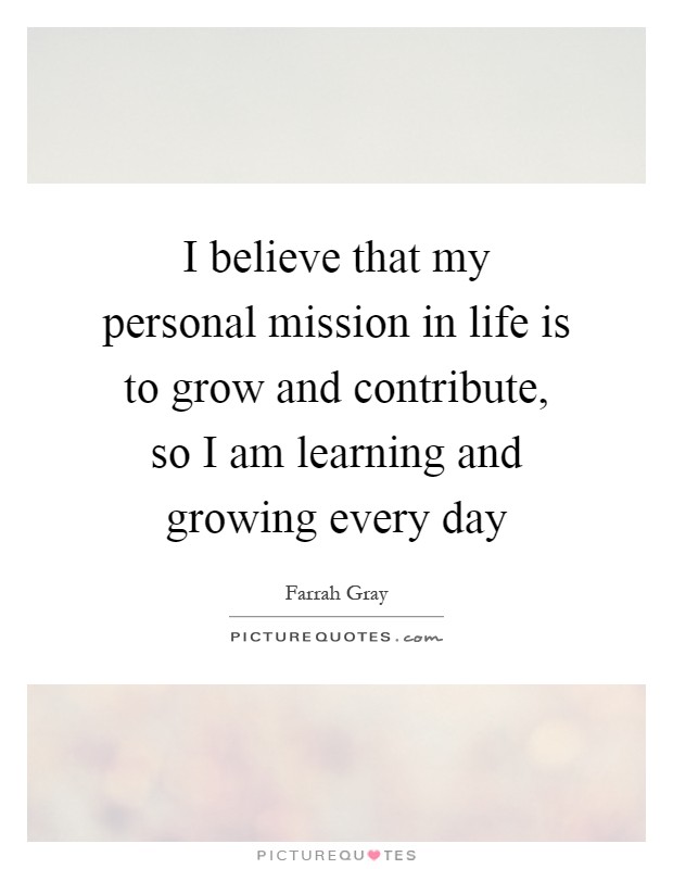 I believe that my personal mission in life is to grow and contribute, so I am learning and growing every day Picture Quote #1