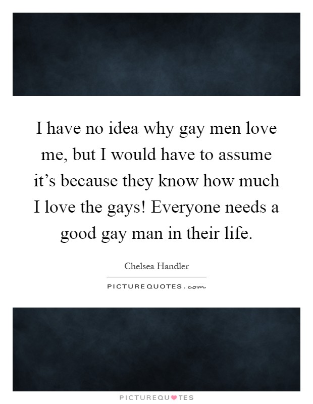 I have no idea why gay men love me, but I would have to assume it’s because they know how much I love the gays! Everyone needs a good gay man in their life Picture Quote #1
