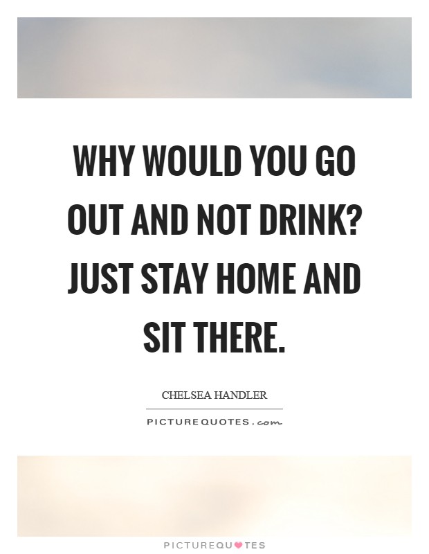 Why would you go out and not drink? Just stay home and sit there Picture Quote #1