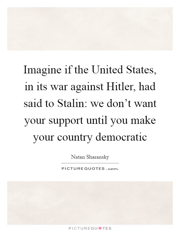 Imagine if the United States, in its war against Hitler, had said to Stalin: we don't want your support until you make your country democratic Picture Quote #1