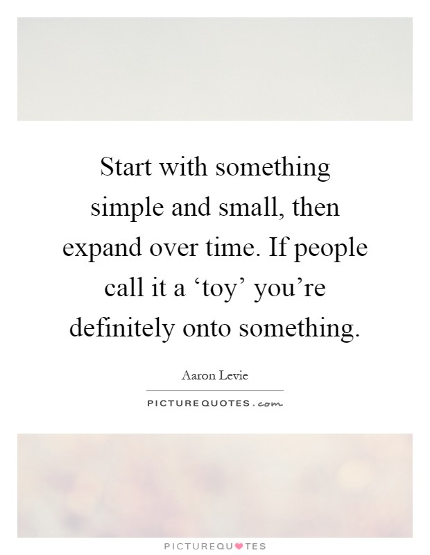 Start with something simple and small, then expand over time. If people call it a ‘toy’ you’re definitely onto something Picture Quote #1