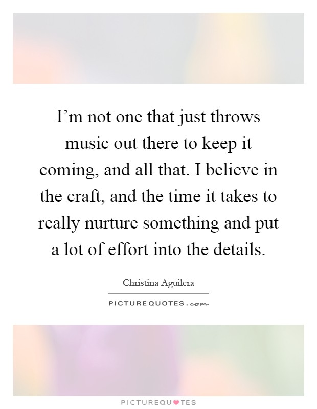I’m not one that just throws music out there to keep it coming, and all that. I believe in the craft, and the time it takes to really nurture something and put a lot of effort into the details Picture Quote #1