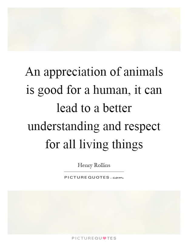 An appreciation of animals is good for a human, it can lead to a better understanding and respect for all living things Picture Quote #1