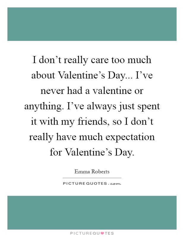 I don't really care too much about Valentine's Day... I've never had a valentine or anything. I've always just spent it with my friends, so I don't really have much expectation for Valentine's Day Picture Quote #1