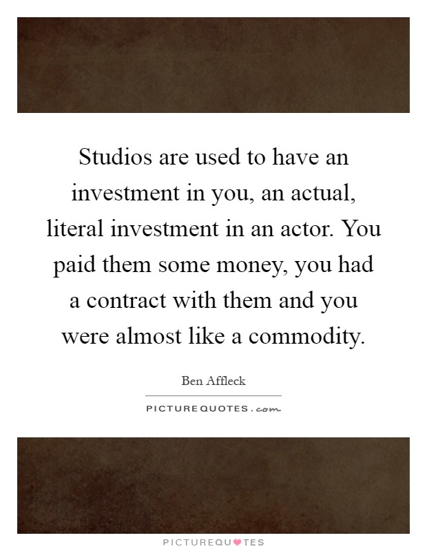 Studios are used to have an investment in you, an actual, literal investment in an actor. You paid them some money, you had a contract with them and you were almost like a commodity Picture Quote #1