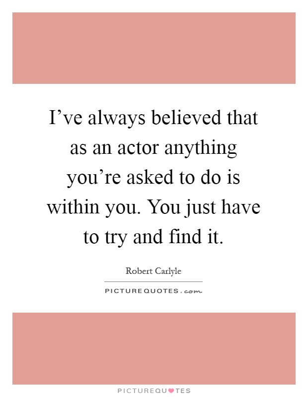 I've always believed that as an actor anything you're asked to do is within you. You just have to try and find it Picture Quote #1