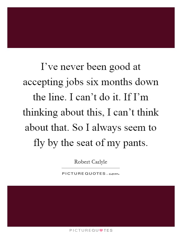I've never been good at accepting jobs six months down the line. I can't do it. If I'm thinking about this, I can't think about that. So I always seem to fly by the seat of my pants Picture Quote #1