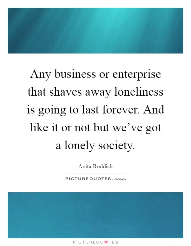 Any business or enterprise that shaves away loneliness is going to last forever. And like it or not but we've got a lonely society Picture Quote #1