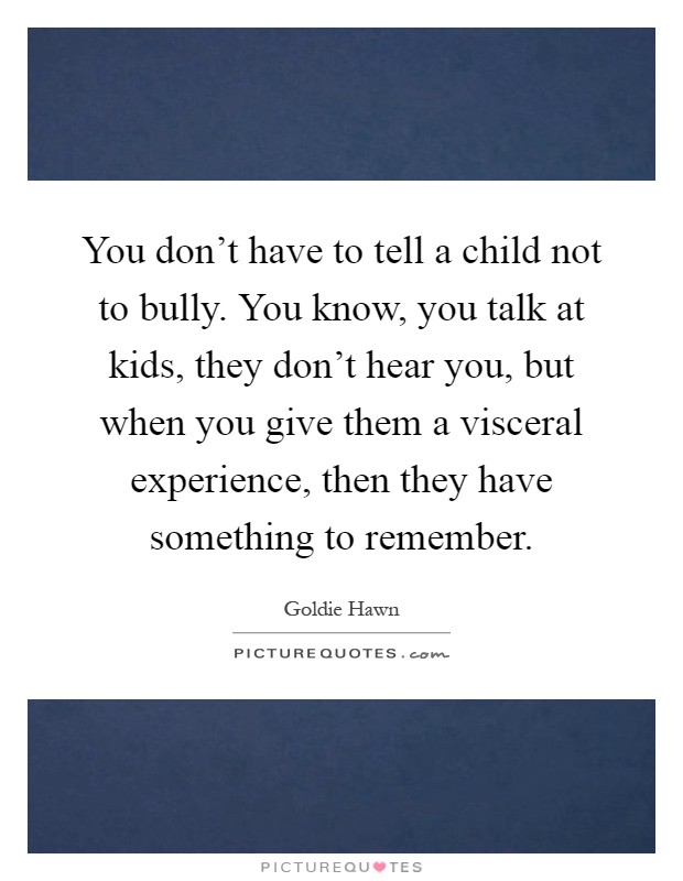 You don't have to tell a child not to bully. You know, you talk at kids, they don't hear you, but when you give them a visceral experience, then they have something to remember Picture Quote #1