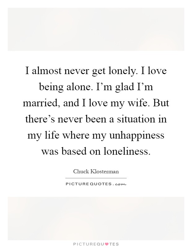 I almost never get lonely. I love being alone. I’m glad I’m married, and I love my wife. But there’s never been a situation in my life where my unhappiness was based on loneliness Picture Quote #1