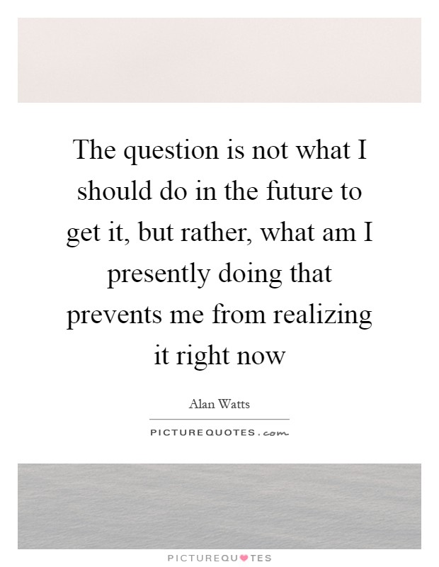 The question is not what I should do in the future to get it, but rather, what am I presently doing that prevents me from realizing it right now Picture Quote #1