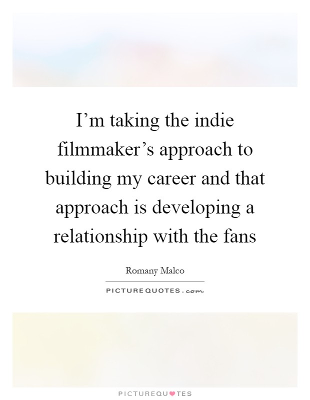 I’m taking the indie filmmaker’s approach to building my career and that approach is developing a relationship with the fans Picture Quote #1
