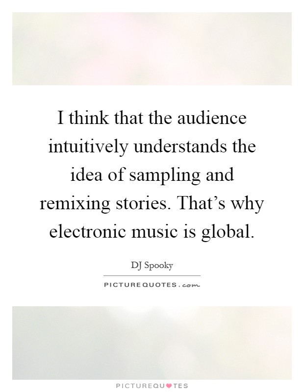 I think that the audience intuitively understands the idea of sampling and remixing stories. That’s why electronic music is global Picture Quote #1