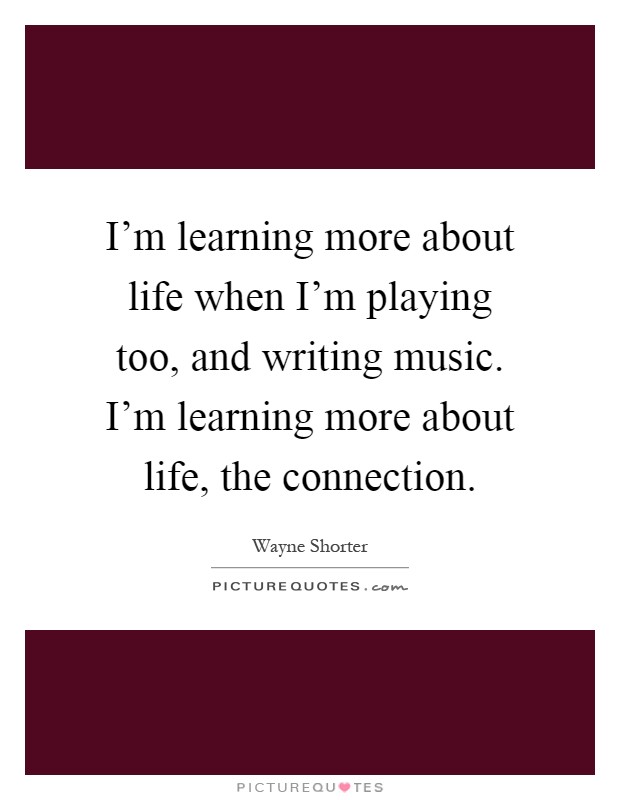 I'm learning more about life when I'm playing too, and writing music. I'm learning more about life, the connection Picture Quote #1