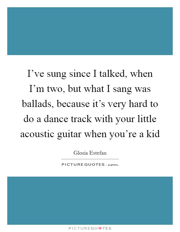 I’ve sung since I talked, when I’m two, but what I sang was ballads, because it’s very hard to do a dance track with your little acoustic guitar when you’re a kid Picture Quote #1