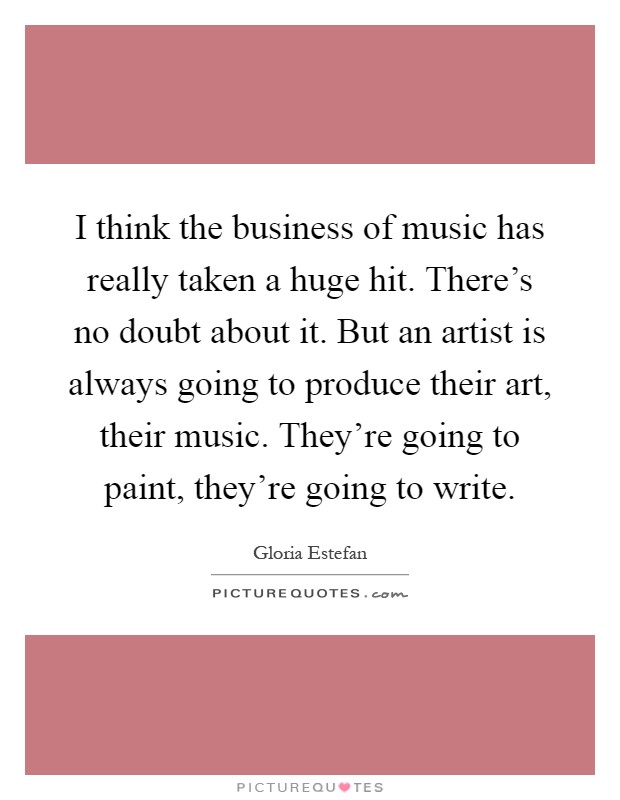 I think the business of music has really taken a huge hit. There’s no doubt about it. But an artist is always going to produce their art, their music. They’re going to paint, they’re going to write Picture Quote #1