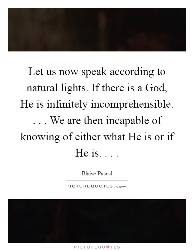 Let us now speak according to natural lights. If there is a God, He is infinitely incomprehensible. . . . We are then incapable of knowing of either what He is or if He is. . .  Picture Quote #1